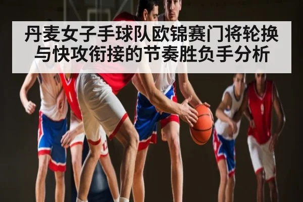 丹麦女子手球队欧锦赛门将轮换与快攻衔接的节奏胜负手分析
